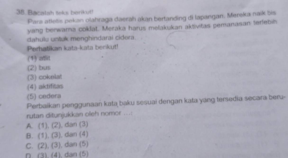 Bacalah teks berikut!
Para atletis pekan olahraga daerah akan bertanding di lapangan. Mereka naik bis
yang berwarna coklat. Meraka harus melakukan aktivitas pemanasan terlebih
dahulu untuk menghindarai cidera.
Perhatikan kata-kata berikut!
(1) atlit
(2) bus
(3) cokelat
(4) aktifitas
(5) cedera
Perbaikan penggunaan kata baku sesuai dengan kata yang tersedia secara beru-
rutan ditunjukkan oleh nomor ...:
A. (1),(2) , dan (3)
B. (1),(3) , dan (4)
C. (2),(3) , dan (5)
D. (3),(4) , dan (5)