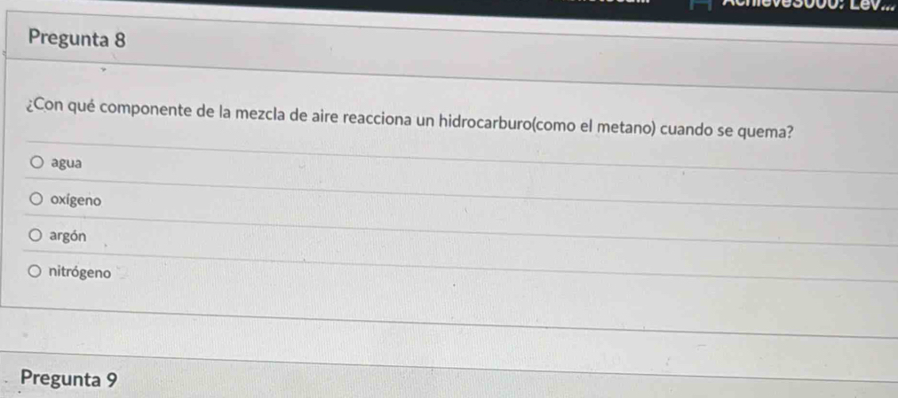 Pregunta 8
¿Con qué componente de la mezcla de aire reacciona un hidrocarburo(como el metano) cuando se quema?
agua
oxígeno
argón
nitrógeno
Pregunta 9