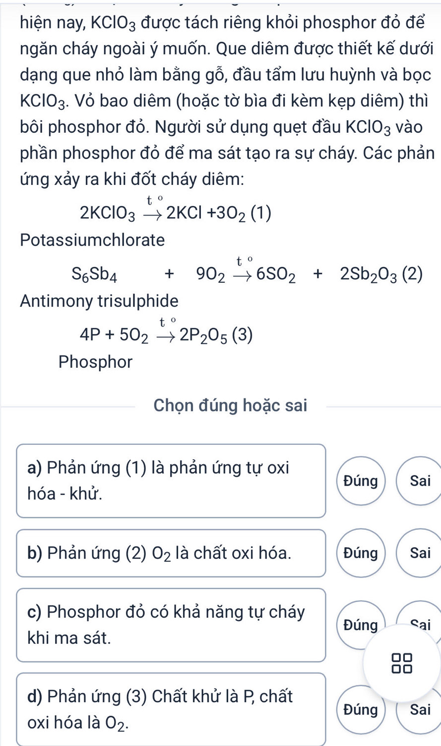 hiện nay, KClO_3 được tách riêng khỏi phosphor đỏ để
ngăn cháy ngoài ý muốn. Que diêm được thiết kế dưới
dạng que nhỏ làm bằng gỗ, đầu tẩm lưu huỳnh và bọc
KClO_3. Vỏ bao diêm (hoặc tờ bìa đi kèm kẹp diêm) thì
bôi phosphor đỏ. Người sử dụng quẹt đầu KClO_3 vào
phần phosphor đỏ để ma sát tạo ra sự cháy. Các phản
ứng xảy ra khi đốt cháy diêm:
2KClO_3to 2KCl+3O_2(1)
Potassiumchlorate
t o
S_6Sb_4+9O_2to 6SO_2+2Sb_2O_3(2)
Antimony trisulphide
4P+5O_2to 2P_2O_5(3)
Phosphor
Chọn đúng hoặc sai
a) Phản ứng (1) là phản ứng tự oxi
Đúng Sai
hóa - khử.
b) Phản ứng (2) O_2 là chất oxi hóa. Đúng Sai
c) Phosphor đỏ có khả năng tự cháy
Đúng Sai
khi ma sát.
d) Phản ứng (3) Chất khử là P chất
Đúng Sai
oxi hóa là O_2.