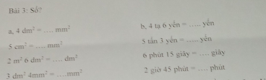 Số? 
a, 4dm^2= _ ∴ ∠ D, ∠ AC(-∠ CP)=180° mm^2 b, 4 tạ 6 yến = _yén 
5 2x+1=4=0 3 yén = _yén
5cm^2= _  mm^2
2m^26dm^2=...dm^2 _ 6 phút 15 giây = _giây
3dm^24mm^2= _  mm^2 2 giờ 45 phút = _phút