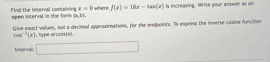 Find the interval containing x=0 where f(x)=16x-tan (x) is increasing. Write your answer as an 
open interval in the form (a,b). 
Give exact values, not a decimal approximations, for the endpoints. To express the inverse cosine function
cos^(-1)(x) typearccos (x). ... 
Interval: □