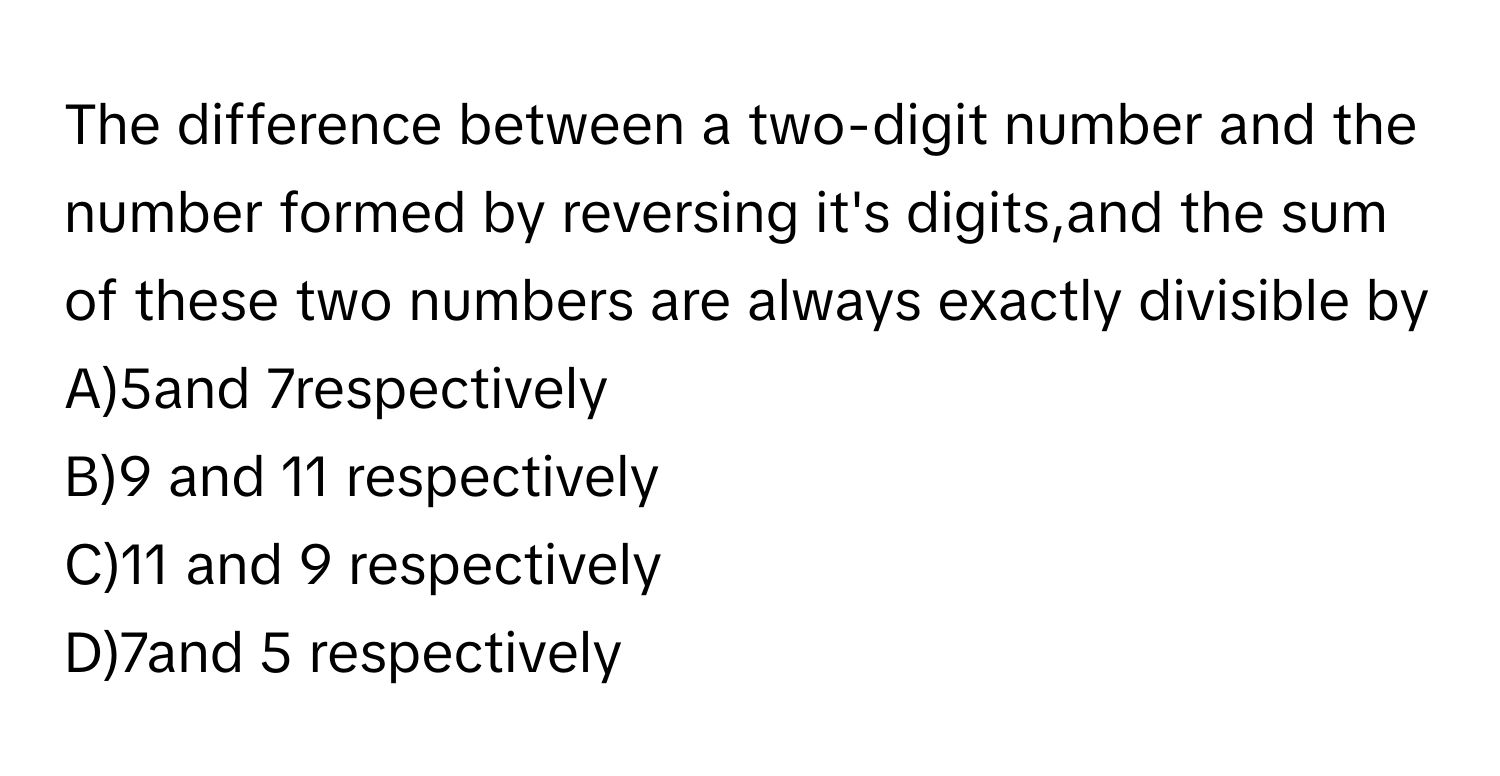 The difference between a two-digit number and the number formed by reversing it's digits,and the sum of these two numbers are always exactly divisible by 
A)5and 7respectively 
B)9 and 11 respectively 
C)11 and 9 respectively 
D)7and 5 respectively