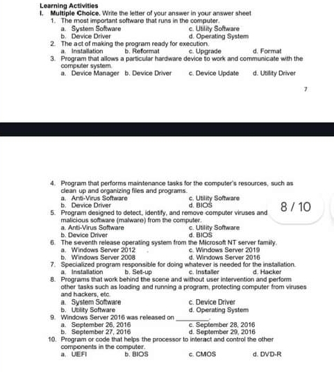 Learning Activities
I. Multiple Choice. Write the letter of your answer in your answer sheet
1. The most important software that runs in the computer.
a. System Software c. Utility Software
b. Device Driver d. Operating System
2. The act of making the program ready for execution c. Upgrade d. Format
a. Installation b. Reformat
3. Program that allows a particular hardware device to work and communicate with the
computer system
a. Device Manager b. Device Driver c. Device Update d. Utillity Driver
4. Program that performs maintenance tasks for the computer's resources, such as
clean up and organizing files and programs.
b. Device Driver a. Anti-Virus Software c. Utility Software
d. BIOS
5. Progriam designed to detect, identify, and remove computer viruses and 8 / 10
a. Ant-Virus Software malicious software (malware) from the computer.
b. Device Driver c. Utility Software
d. BIOS
6. The seventh release operating system from the Microsoft NT server family.
a. Windows Server 2012 c. Windows Server 2019
b. Windows Server 2008 d. Windows Server 2016
7. Specialized program responsible for doing whatever is needed for the installation. d. Hacker
a Installation b. Setl-up c. Installer
8. Programs that work behind the scene and without user intervention and perform
other tasks such as loading and running a program, protecting computer from viruses
and hackers, etc
a. System Software c. Device Driver
b. Utility Software d. Operating System
9. Windows Server 2016 was released on _,
b. September 27, 2016 a. September 26, 2016 c. September 28, 2016 d. September 29, 2016
10. Program or code that helps the processor to interact and control the othe
components in the computer.
a UEFI b. BIOS c. CMOS d. DVD-R