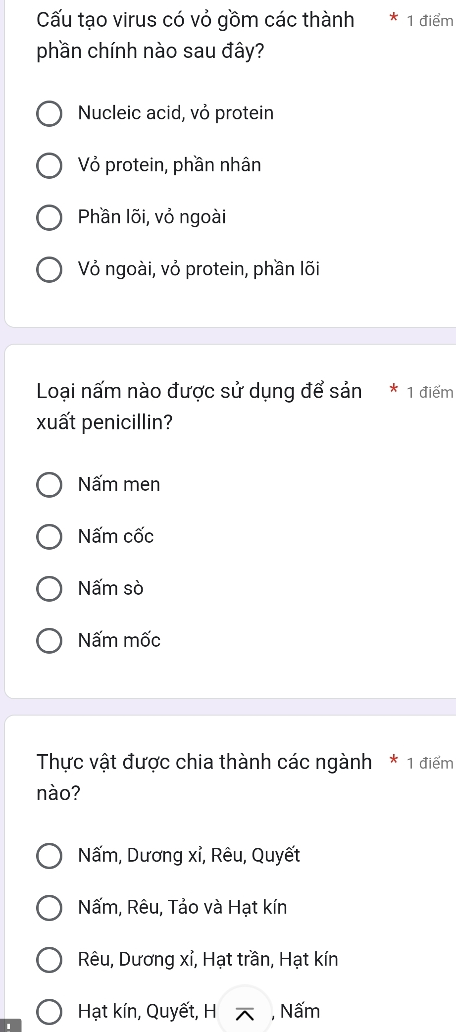 Cấu tạo virus có vỏ gồm các thành 1 điểm
phần chính nào sau đây?
Nucleic acid, vỏ protein
Vỏ protein, phần nhân
Phần lõi, vỏ ngoài
Vỏ ngoài, vỏ protein, phần lõi
Loại nấm nào được sử dụng để sản * 1 điểm
xuất penicillin?
Nấm men
Nấm cốc
Nấm sò
Nấm mốc
Thực vật được chia thành các ngành * 1 điểm
nào?
Nấm, Dương xỉ, Rêu, Quyết
Nấm, Rêu, Tảo và Hạt kín
Rêu, Dương xỉ, Hạt trần, Hạt kín
Hạt kín, Quyết, H , Nấm