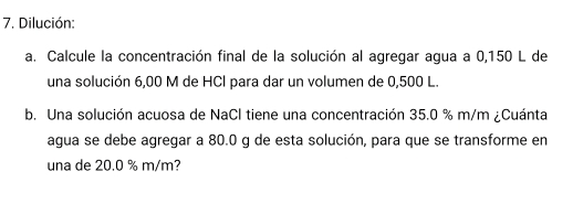 Dilución: 
a. Calcule la concentración final de la solución al agregar agua a 0,150 L de 
una solución 6,00 M de HCl para dar un volumen de 0,500 L. 
b. Una solución acuosa de NaCl tiene una concentración 35.0 % m/m ¿Cuánta 
agua se debe agregar a 80.0 g de esta solución, para que se transforme en 
una de 20.0 % m/m?