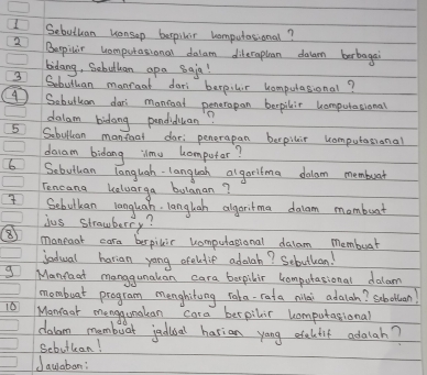 Sebuthan wonsop berpilr homputasional? 
③ Bepinir homputasional delam dileraphan dalam berbagai 
bidang, Sobuthan apa 8aja! 
3 Sebuthan manraat dari berpilir homputasional? 
④ Sobulkan dari manioal peneropan bepilir homputational 
dalam bidong pendiduan? 
5 Sobullcon mantoal dar; penerapan berpilir computasional 
dacam bidang ilmu homputar?
6 Sebuthan languah. langlah algaritma dalam membuar 
Tencana kalwarga bulanan? 
Sebutkan languah. langlah algoritma dalam mombuat 
ius strawberry? 
⑧ maneaat cara berpilir computational dalam membuar 
Sediual harian yong efeltie adalah? Sebutlion! 
g Manfaat manggunakan cara bespilir compotasional dalam 
mombuat program menghiting raka-rata milai adalah? Subollian! 
10 Monrear menggunakan cara bespilir homputational 
dalam mombuar jadioal harian yang eteltif adalah? 
Sebuttan! 
Jauaban: