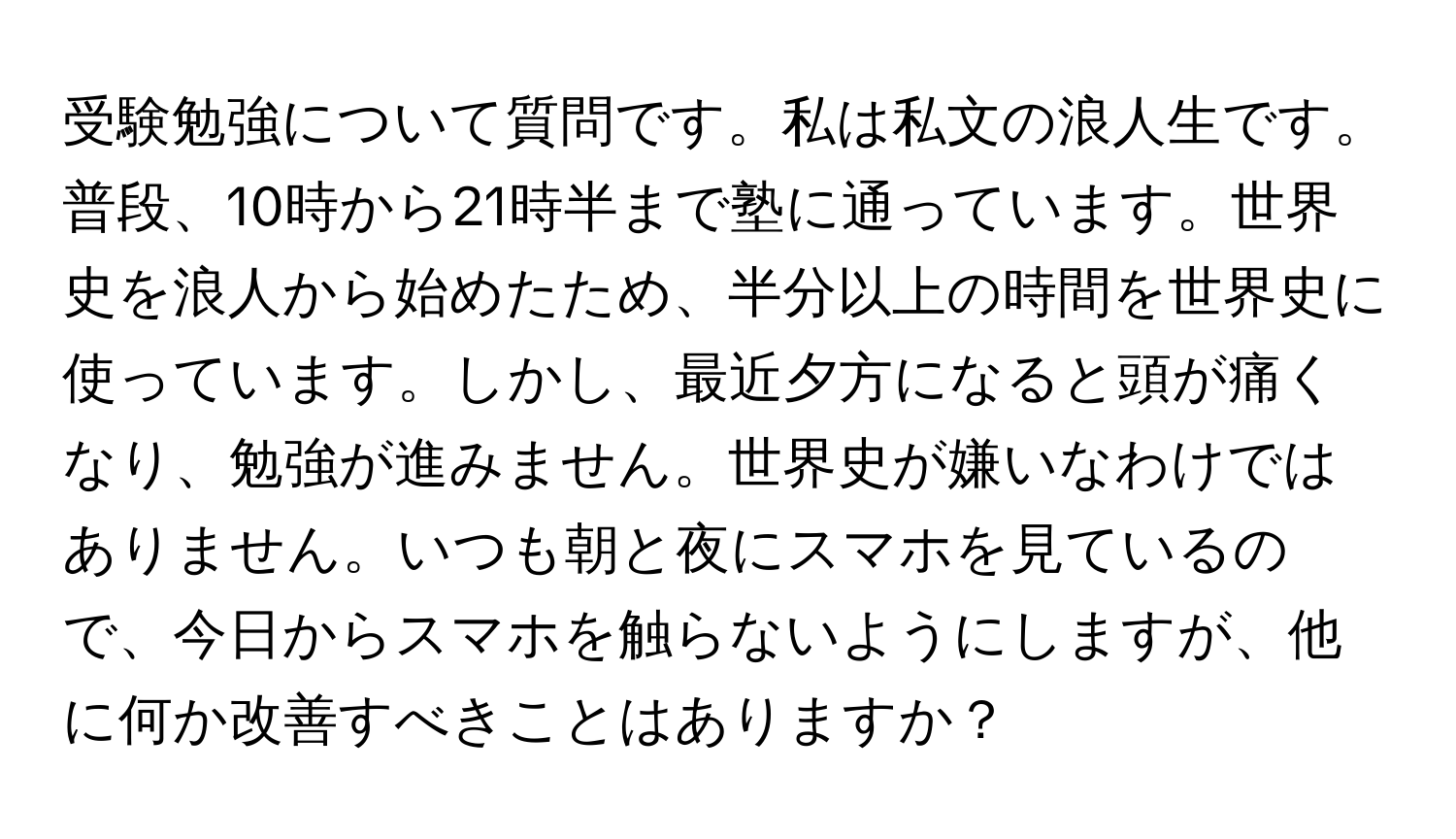 受験勉強について質問です。私は私文の浪人生です。普段、10時から21時半まで塾に通っています。世界史を浪人から始めたため、半分以上の時間を世界史に使っています。しかし、最近夕方になると頭が痛くなり、勉強が進みません。世界史が嫌いなわけではありません。いつも朝と夜にスマホを見ているので、今日からスマホを触らないようにしますが、他に何か改善すべきことはありますか？