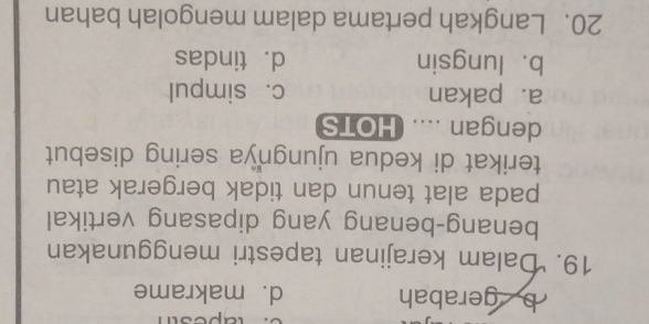 b gerabah d. makrame
19. Dalam kerajinan tapestri menggunakan
benang-benang yang dipasang vertikal
pada alat tenun dan tidak bergerak atau
terikat di kedua ujungnya sering disebut
dengan .... HOTS
a. pakan c. simpul
b. lungsin d. tindas
20. Langkah pertama dalam mengolah bahan