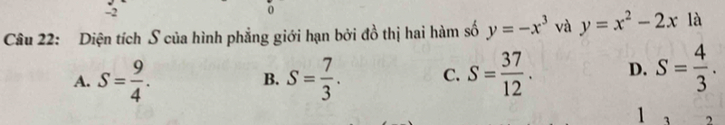 2
0
Câu 22: Diện tích S của hình phẳng giới hạn bởi đồ thị hai hàm số y=-x^3 và y=x^2-2x là
A. S= 9/4 . S= 7/3 . S= 37/12 . D. S= 4/3 . 
B.
C.
1 3 2