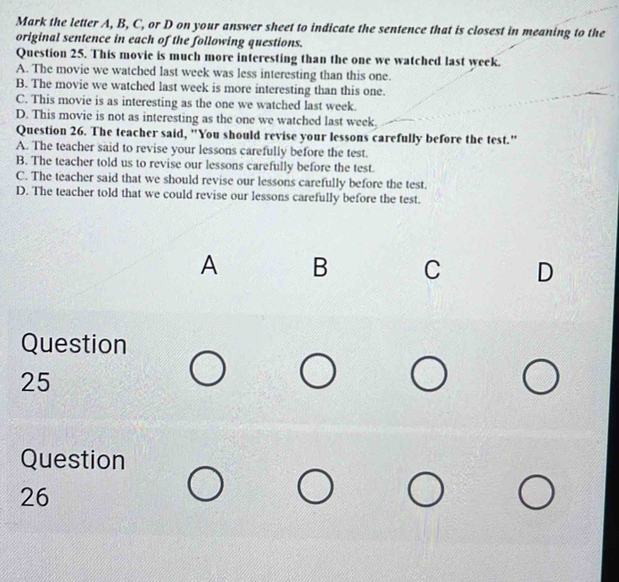 Mark the letter A, B, C, or D on your answer sheet to indicate the sentence that is closest in meaning to the
original sentence in each of the following questions.
Question 25. This movie is much more interesting than the one we watched last week.
A. The movie we watched last week was less interesting than this one.
B. The movie we watched last week is more interesting than this one.
C. This movie is as interesting as the one we watched last week.
D. This movie is not as interesting as the one we watched last week.
Question 26. The teacher said, "You should revise your lessons carefully before the test."
A. The teacher said to revise your lessons carefully before the test.
B. The teacher told us to revise our lessons carefully before the test.
C. The teacher said that we should revise our lessons carefully before the test.
D. The teacher told that we could revise our lessons carefully before the test.
A
B
C
D
Question
25
Question
26