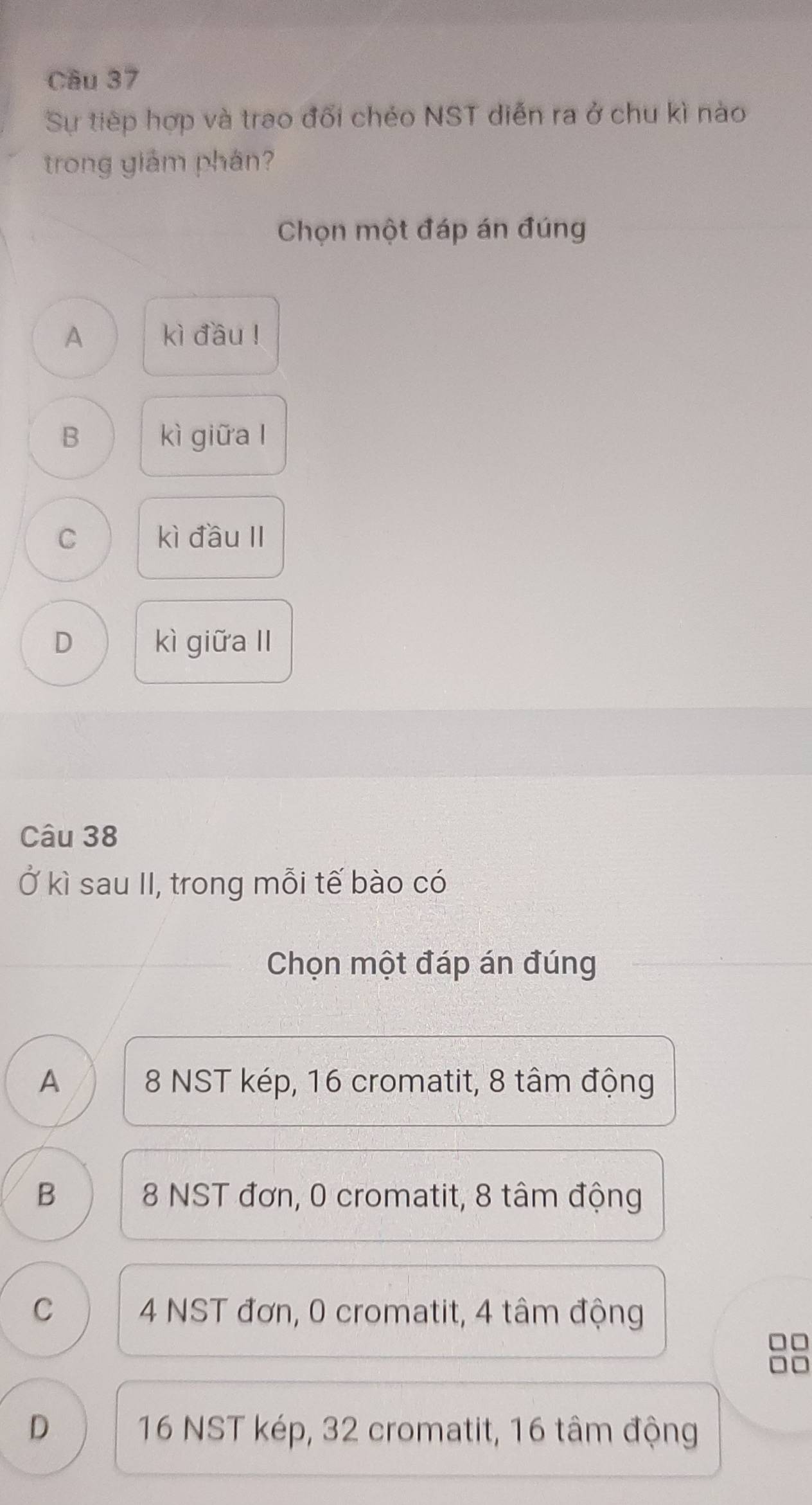 Cầu 37
Sự tiếp hợp và trao đối chéo NST diễn ra ở chu kì nào
trong giám phân?
Chọn một đáp án đúng
A kì đầu !
B kì giữa l
C kì đầu II
D kì giữa II
Câu 38
Ở kì sau II, trong mỗi tế bào có
Chọn một đáp án đúng
A 8 NST kép, 16 cromatit, 8 tâm động
B 8 NST đơn, 0 cromatit, 8 tâm động
C 4 NST đơn, 0 cromatit, 4 tâm động
D 16 NST kép, 32 cromatit, 16 tâm động