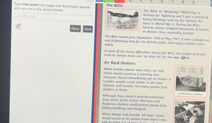 4 5 6 7 8 9 
The Blitz 
Type one word from page one that means people The ‘Blitz’ or ‘Blitzkrieg’ (‘Blitzkrieg’ is 
who are not in the armed forces. German for ‘lightning war') was a period of 
heavy bombing raids by the German Air 
civillians Force in World War 2. During the Blitz, 
German planes dropped thousands of bombs 
Retry Next on British cities, especially London. 
The Blitz lasted from September 1940 to May 1941. It was a dangerous 
and frightening time for the British public, and many civilians were 
killed. 
In spite of the many difficulties during the Blitz, the people of Britain 
tried to remain brave and 'do their bit' for the war effort. 
Air Raid Shelters 
When bomber planes were close, air raid 
sirens would sound as a warning that 
everyone should immediately get to shelter. In 
London, people could shelter in the tube 
stations and tunnels, but many people built 
shelters at home. a Morrison shelter 
Although they couldn't provide protection 
from direct bomb strikes, Morrison and 
Anderson shelters could protect people from 
falling buildings and shrapnel. 
When danger had passed, ‘all clear’ sirens 
would sound to let people know that it was 
sa fe to come out of
