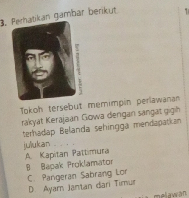 kan gambar berikut.
1
Tokoh tersebut memimpin perlawanan
rakyat Kerajaan Gowa dengan sangat gigih
terhadap Belanda sehingga mendapatkan
julukan . . . .
A. Kapitan Pattimura
B. Bapak Proklamator
C. Pangeran Sabrang Lor
D. Ayam Jantan dari Timur
a melawan