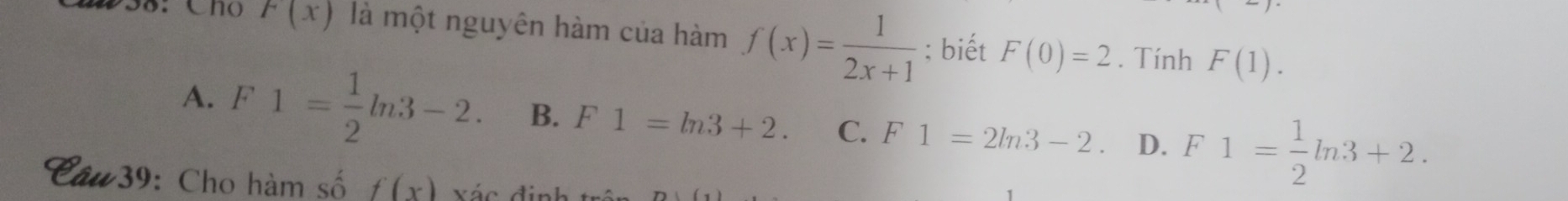 258: Cho F(x) là một nguyên hàm của hàm f(x)= 1/2x+1  : biết F(0)=2. Tính F(1).
A. F1= 1/2 ln 3-2. B. F1=ln 3+2. C. F1=2ln 3-2 D. F1= 1/2 ln 3+2. 
*39: Cho hàm số f(x) vác đin