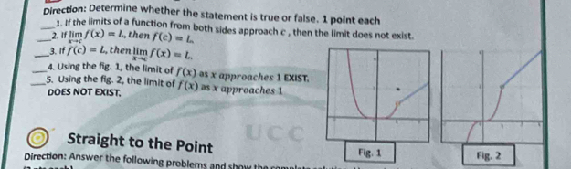 Direction: Determine whether the statement is true or false. 1 point each 
_1. If the limits of a function from both sides approach c , then the limit does not exist. 
_2. If lim f(x)=L , then f(c)=L
_3. If f(c)=L , then limlimits _xto cf(x)=L. 
_4. Using the fig. 1, the limit of f(x) s x approaches 1 EXIST. 
_5. Using the fig. 2, the limit of f(x) as x approaches 1
DOES NOT EXIST. 
Straight to the Point 
Fig. 1 
Direction: Answer the following problems and show Fig. 2