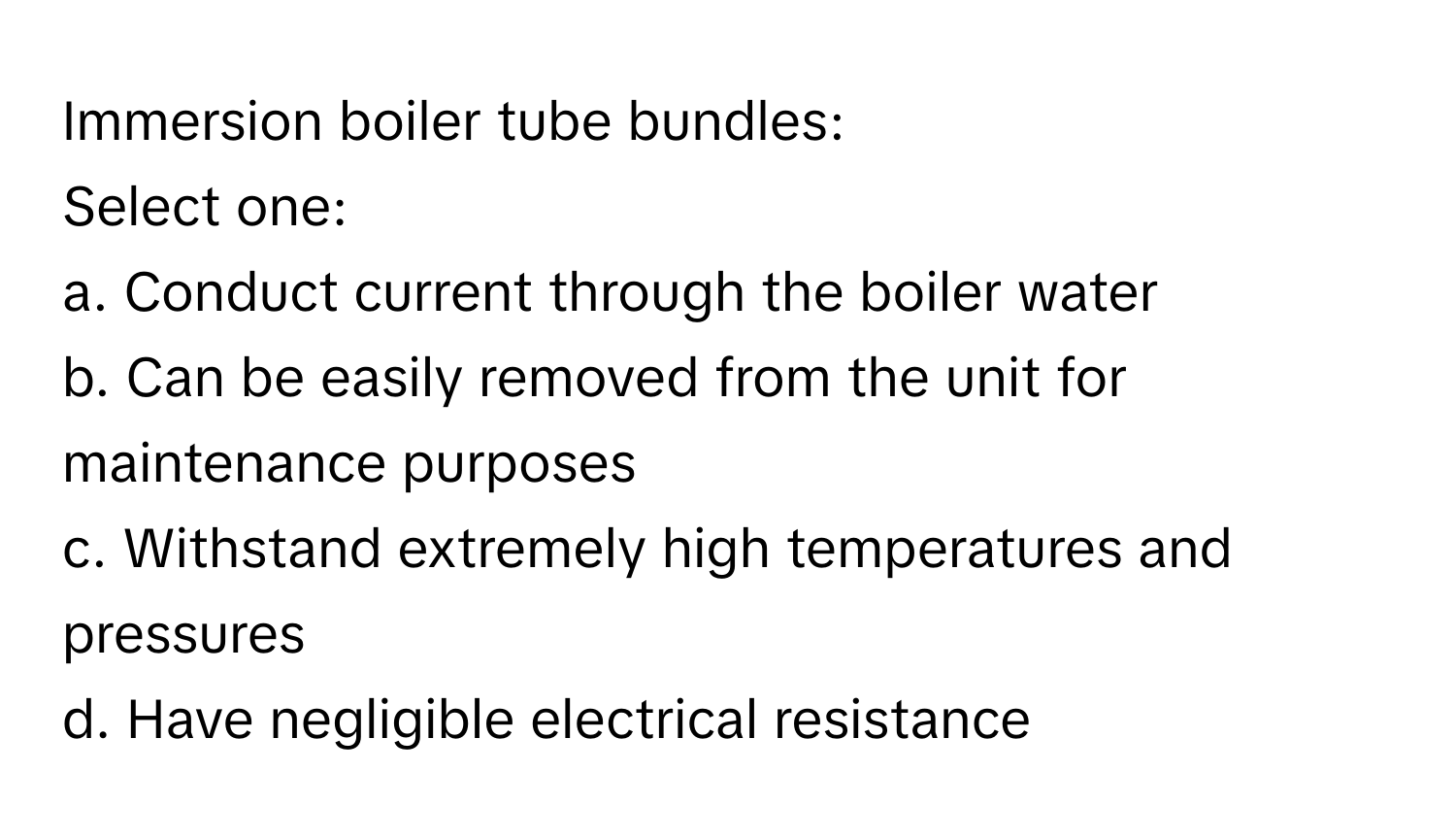 Immersion boiler tube bundles:

Select one:
a. Conduct current through the boiler water
b. Can be easily removed from the unit for maintenance purposes
c. Withstand extremely high temperatures and pressures
d. Have negligible electrical resistance