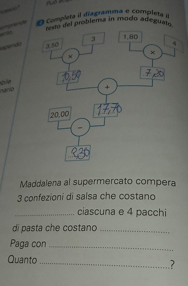 vesco? 
omprende Completa il diagramma e completa il 
del problema in modo adeguato. 
ento 
sapendo 
bile 
nario 
Maddalena al supermercato compera
3 confezioni di salsa che costano 
_ciascuna e 4 pacchi 
di pasta che costano_ 
Paga con_ 
Quanto_ 
?