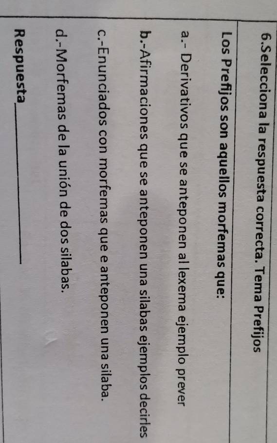 Selecciona la respuesta correcta. Tema Prefijos 
Los Prefijos son aquellos morfemas que: 
a.- Derivativos que se anteponen al lexema ejemplo prever 
b.-Afirmaciones que se anteponen una silabas ejemplos decirles 
c.-Enunciados con morfemas que e anteponen una silaba. 
d.-Morfemas de la unión de dos silabas. 
Respuesta_