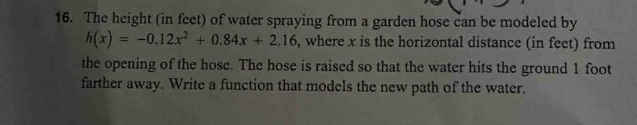 The height (in feet) of water spraying from a garden hose can be modeled by
h(x)=-0.12x^2+0.84x+2.16 , where x is the horizontal distance (in feet) from 
the opening of the hose. The hose is raised so that the water hits the ground 1 foot
farther away. Write a function that models the new path of the water.