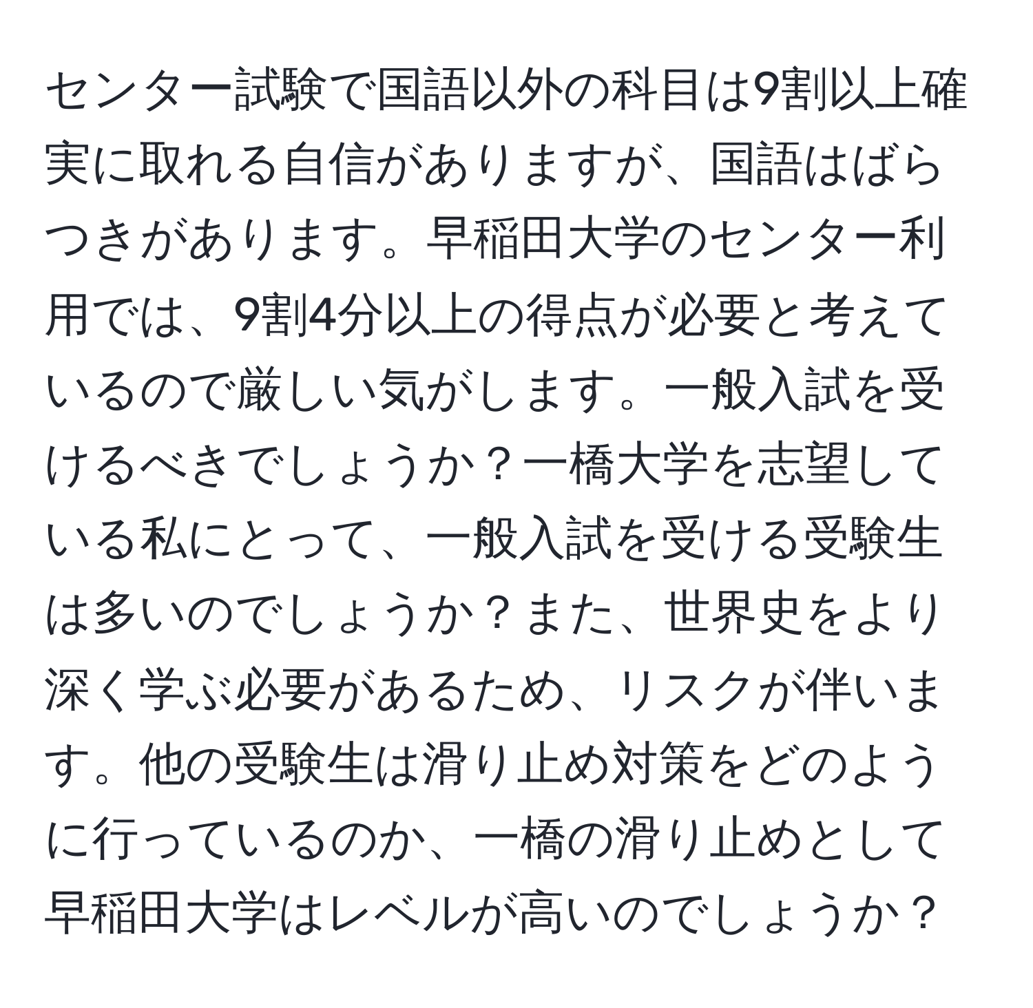 センター試験で国語以外の科目は9割以上確実に取れる自信がありますが、国語はばらつきがあります。早稲田大学のセンター利用では、9割4分以上の得点が必要と考えているので厳しい気がします。一般入試を受けるべきでしょうか？一橋大学を志望している私にとって、一般入試を受ける受験生は多いのでしょうか？また、世界史をより深く学ぶ必要があるため、リスクが伴います。他の受験生は滑り止め対策をどのように行っているのか、一橋の滑り止めとして早稲田大学はレベルが高いのでしょうか？