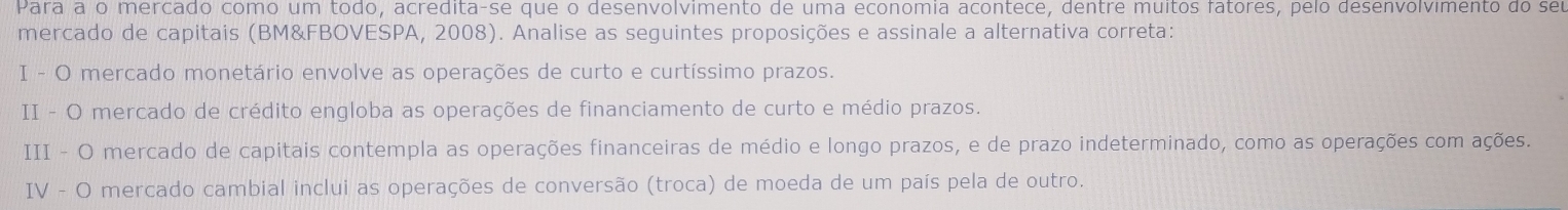 Para a o mercado como um todo, acredita-se que o desenvolvimento de uma economia acontece, dentre muitos fatores, pelo desenvolvimento do seu 
mercado de capitais (BM&FBOVESPA, 2008). Analise as seguintes proposições e assinale a alternativa correta: 
I - O mercado monetário envolve as operações de curto e curtíssimo prazos. 
II - O mercado de crédito engloba as operações de financiamento de curto e médio prazos. 
III - O mercado de capitais contempla as operações financeiras de médio e longo prazos, e de prazo indeterminado, como as operações com ações. 
IV - O mercado cambial inclui as operações de conversão (troca) de moeda de um país pela de outro.