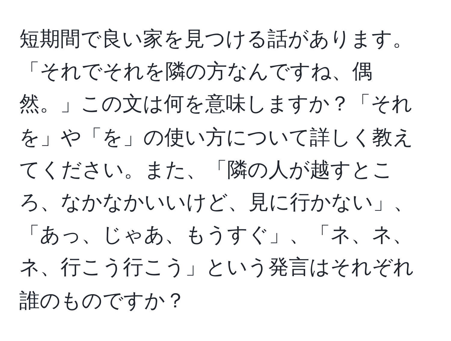 短期間で良い家を見つける話があります。「それでそれを隣の方なんですね、偶然。」この文は何を意味しますか？「それを」や「を」の使い方について詳しく教えてください。また、「隣の人が越すところ、なかなかいいけど、見に行かない」、「あっ、じゃあ、もうすぐ」、「ネ、ネ、ネ、行こう行こう」という発言はそれぞれ誰のものですか？