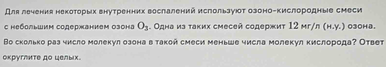 Для лечения некоторых внутренних вослалений используют озоно-кислородные смеси 
с небольшим содержанием озона O_3. Одна из таких смесей содержит 12 мг/л (н.у.) озона. 
Во сколько раз число молекул озона в такой смеси меньше числа молекул кислородаΡ Ответ 
округлите до целых.