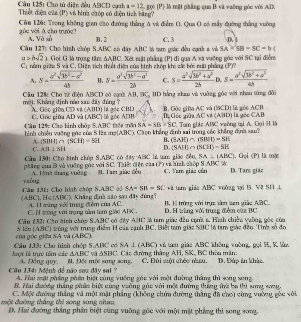 Cho tứ diện đều ABCD cạnh a=12 , gọi (P) là mặt phẳng qua B và vuông góc với AD.
Thiết diện của (P) và hình chóp có diện tích bằng?
Câu 126: Trong không gian cho đường thẳng ∆ và điểm O. Qua O có mấy đường thẳng vuông
góc với △ cho trước?
A. Vô số B. 2 C. 3 D. 1
Câu 127: Cho hình chóp S.ABC có đáy ABC là tam giác đều cạnh a và SA=SB=SC=b (
a>bsqrt(2)). Gọi G là trọng tâm △ ABC. Xét mặt phẳng (P) đi qua A và vuông góc với SC tại điểm
C_1 nằm giữa S và C. Diện tích thiết diện của hình chóp khi cắt bởi mặt phẳng (P)?
A. S= (a^2sqrt(3b^2-a^2))/4b  B. S= (a^2sqrt(3b^2-a^2))/2b  C. S= (a^2sqrt(3b^2+a^2))/2b  D. S= (a^2sqrt(3b^2+a^2))/4b 
Câu 128: Cho tứ diện ABCD có cạnh AB, BC, BD bằng nhau và vuông góc với nhau từng đôi
một. Khẳng định nào sau đây đúng ?
A. Góc giữa CD và (ABD) là góc CBD B. Góc giữa AC và (BCD) là góc ACB
C. Góc giữa AD và (ABC) là góc ADB D) Góc giữa AC và (ABD) là góc CAB
Câu 129: Cho hình chóp S.ABC thỏa mãn SA=SB=SC. Tam giác ABC vuông tại A. Gọi H là
hình chiếu vuông góc của S lên mp(ABC). Chọn khẳng định sai trong các khẳng định sau?
B.
A. (SBH) ∩ (SCH)=SH (SAH)∩ (SBH)=SH
C. AB⊥ SH
D. (SAH)∩ (SCH)=SH
Câu 130: Cho hình chóp S.ABC có đáy ABC là tam giác đều, SA⊥ (ABC). Gọi (P) là mặt
phẳng qua B và vuông góc với SC. Thiết diện của (P) và hình chóp S.ABC là:
A. Hình thang vuông B. Tam giác đều C. Tam giác cân D. Tam giác
vuông
Câu 131: Cho hình chóp S.ABC có SA=SB=SC và tam giác ABC vuông tại B. Vẽ SH ⊥
(ABC), H∈(ABC). Khẳng định nào sau đây đúng?
A. H trùng với trung điểm của AC. B. H trùng với trực tâm tam giác ABC.
C. H trùng với trọng tâm tam giác ABC. D. H trùng với trung điểm của BC
Câu 132: Cho hình chóp S.ABC có đáy ABC là tam giác đều cạnh a. Hình chiếu vuông góc của
S lên (ABC) trùng với trung điểm H của cạnh BC. Biết tam giác SBC là tam giác đều. Tính số đo
của góc giữa SA và (ABC).
Câu 133: Cho hình chóp S.ABC có SA⊥ (ABC) và tam giác ABC không vuông, gọi H, K lần
lượt là trực tâm các △ ABC và △ SBC 2. Các đường thắng AH, SK, BC thỏa mãn:
A. Đồng quy. B. Đôi một song song. C. Đôi một chéo nhau. D. Đáp án khác.
Câu 134: Mệnh đề nào sau đây sai ?
A. Hai mặt phẳng phân biệt cùng vuông góc với một đường thăng thì song song.
B. Hai đường thăng phân biệt cùng vuông góc với một đường thăng thứ ba thì song song.
C. Một đường thăng và một mặt phăng (không chứa đường thăng đã cho) cùng vuông góc với
một đường thắng thì song song nhau.
D. Hai đường thắng phân biệt cùng vuông góc với một mặt phẳng thì song song.