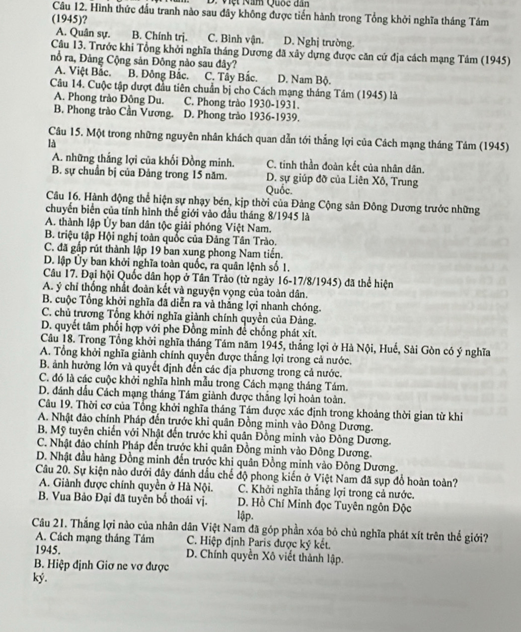 Việt Năm Quốc dân
Câu 12. Hình thức đấu tranh nào sau đây không được tiến hành trong Tổng khởi nghĩa tháng Tám
(1945)?
A. Quân sự. B. Chính trj. C. Bình vận. D. Nghị trường.
Câu 13. Trước khi Tổng khởi nghĩa tháng Dương đã xây dựng được căn cứ địa cách mạng Tảm (1945)
nổ ra, Đảng Cộng sản Đông nào sau đây?
A. Việt Bắc. B. Đông Bắc. C. Tây Bắc. D. Nam Bộ.
Câu 14. Cuộc tập dượt đầu tiên chuẩn bị cho Cách mạng tháng Tám (1945) là
A. Phong trào Đông Du. C. Phong trào 1930-1931.
B. Phong trào Cần Vương. D. Phong trào 1936-1939.
Câu 15. Một trong những nguyên nhân khách quan dẫn tới thắng lợi của Cách mạng tháng Tám (1945)
là
A. những thắng lợi của khối Đồng minh. C. tinh thần đoàn kết của nhân dân.
B. sự chuẩn bị của Đảng trong 15 năm. D. sự giúp đỡ của Liên Xô, Trung
Quốc.
Câu 16. Hành động thể hiện sự nhạy bén, kịp thời của Đảng Cộng sản Đông Dương trước những
chuyển biển của tỉnh hình thế giới vào đầu tháng 8/1945 là
A. thành lập Ủy ban dân tộc giải phóng Việt Nam.
B. triệu tập Hội nghị toàn quốc của Đảng Tân Trào.
C. đã gấp rút thành lập 19 ban xung phong Nam tiến.
D. lập Ủy ban khởi nghĩa toàn quốc, ra quân lệnh số 1.
Câu 17. Đại hội Quốc dân họp ở Tân Trảo (từ ngày 16-17/8/1945) đã thể hiện
A. ý chỉ thống nhất đoàn kết và nguyện vọng của toàn dân.
B. cuộc Tổng khởi nghĩa đã diễn ra và thắng lợi nhanh chóng.
C. chủ trương Tổng khởi nghĩa giành chính quyền của Đảng.
D. quyết tâm phối hợp với phe Đồng minh để chống phát xít.
Câu 18. Trong Tổng khởi nghĩa tháng Tám năm 1945, thắng lợi ở Hà Nội, Huế, Sài Gòn có ý nghĩa
A. Tổng khởi nghĩa giành chính quyền được thắng lợi trong cả nước.
B. ảnh hưởng lớn và quyết định đến các địa phương trong cả nước.
C. đó là các cuộc khởi nghĩa hình mẫu trong Cách mạng tháng Tám.
D. đánh dấu Cách mạng tháng Tám giành được thắng lợi hoàn toàn.
Câu 19. Thời cơ của Tổng khởi nghĩa tháng Tám được xác định trong khoảng thời gian từ khi
A. Nhật đảo chính Pháp đến trước khi quân Đồng minh vào Đông Dương.
B. Mỹ tuyên chiến với Nhật đến trước khi quân Đồng minh vào Đông Dương.
C. Nhật đảo chính Pháp đến trước khi quân Đồng minh vào Đông Dương.
D. Nhật đầu hàng Đồng minh đến trước khị quân Đồng minh vào Đông Dương.
Câu 20. Sự kiện nào dưới đây đánh dầu chế độ phong kiến ở Việt Nam đã sụp đồ hoàn toàn?
A. Giành được chính quyền ở Hà Nội. C. Khởi nghĩa thắng lợi trong cả nước.
B. Vua Bảo Đại đã tuyên bố thoái vị.  D. Hồ Chí Minh đọc Tuyên ngôn Độc
lập.
Câu 21. Thắng lợi nào của nhân dân Việt Nam đã góp phần xóa bỏ chủ nghĩa phát xít trên thế giới?
A. Cách mạng tháng Tầm C. Hiệp định Paris được ký kết.
1945. D. Chính quyền Xô viết thành lập.
B. Hiệp định Giơ ne vơ được
ký.