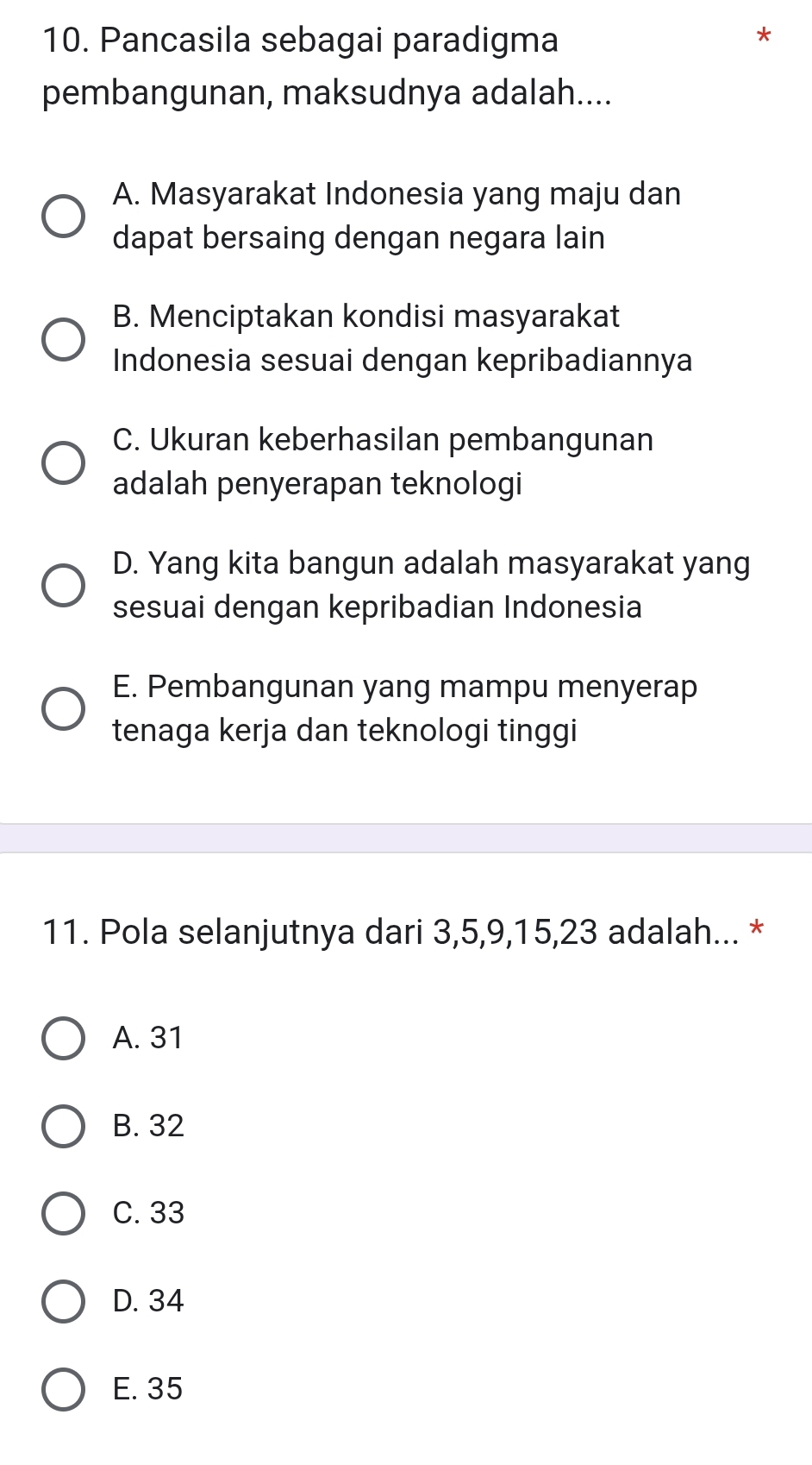 Pancasila sebagai paradigma
pembangunan, maksudnya adalah....
A. Masyarakat Indonesia yang maju dan
dapat bersaing dengan negara lain
B. Menciptakan kondisi masyarakat
Indonesia sesuai dengan kepribadiannya
C. Ukuran keberhasilan pembangunan
adalah penyerapan teknologi
D. Yang kita bangun adalah masyarakat yang
sesuai dengan kepribadian Indonesia
E. Pembangunan yang mampu menyerap
tenaga kerja dan teknologi tinggi
11. Pola selanjutnya dari 3, 5, 9, 15, 23 adalah... *
A. 31
B. 32
C. 33
D. 34
E. 35