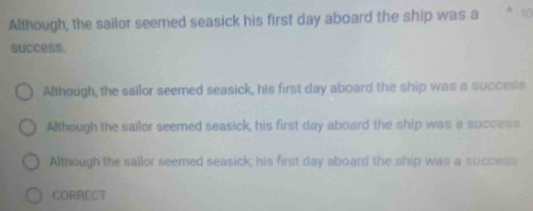 Although, the sailor seemed seasick his first day aboard the ship was a 10
success.
Although, the sailor seemed seasick, his first day aboard the ship was a success
Although the sailor seemed seasick, his first day aboard the ship was a success
Although the sailor seemed seasick; his first day aboard the ship was a success
CORRECT