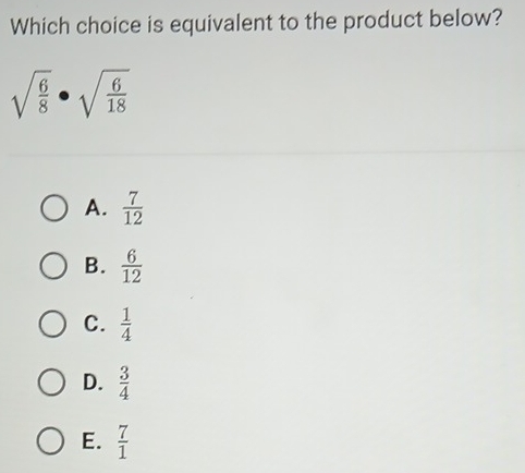 Which choice is equivalent to the product below?
sqrt(frac 6)8· sqrt(frac 6)18
A.  7/12 
B.  6/12 
C.  1/4 
D.  3/4 
E.  7/1 