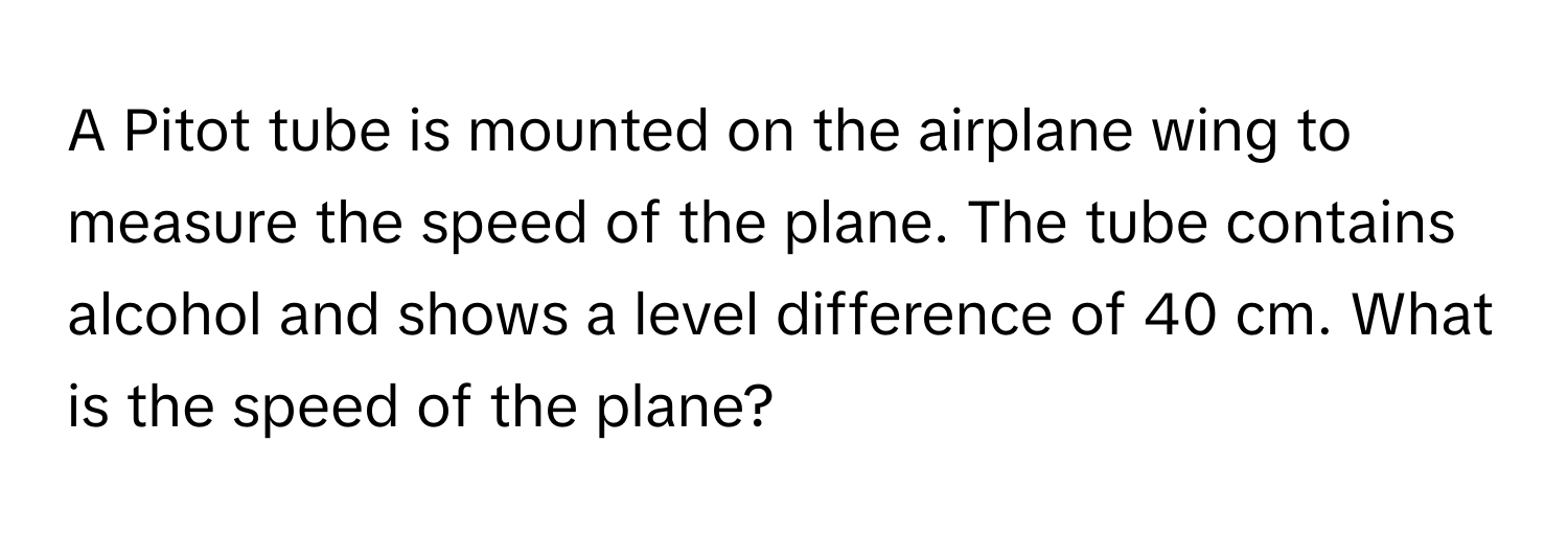 A Pitot tube is mounted on the airplane wing to measure the speed of the plane. The tube contains alcohol and shows a level difference of 40 cm. What is the speed of the plane?