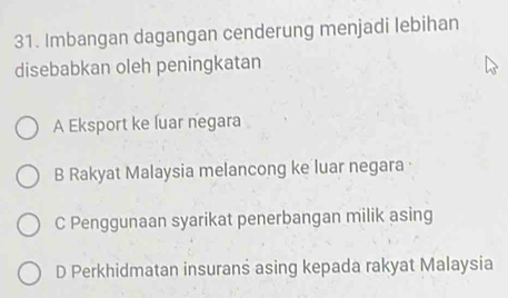 Imbangan dagangan cenderung menjadi lebihan
disebabkan oleh peningkatan
A Eksport ke luar negara
B Rakyat Malaysia melancong ke luar negara ·
C Penggunaan syarikat penerbangan milik asing
D Perkhidmatan insurans asing kepada rakyat Malaysia