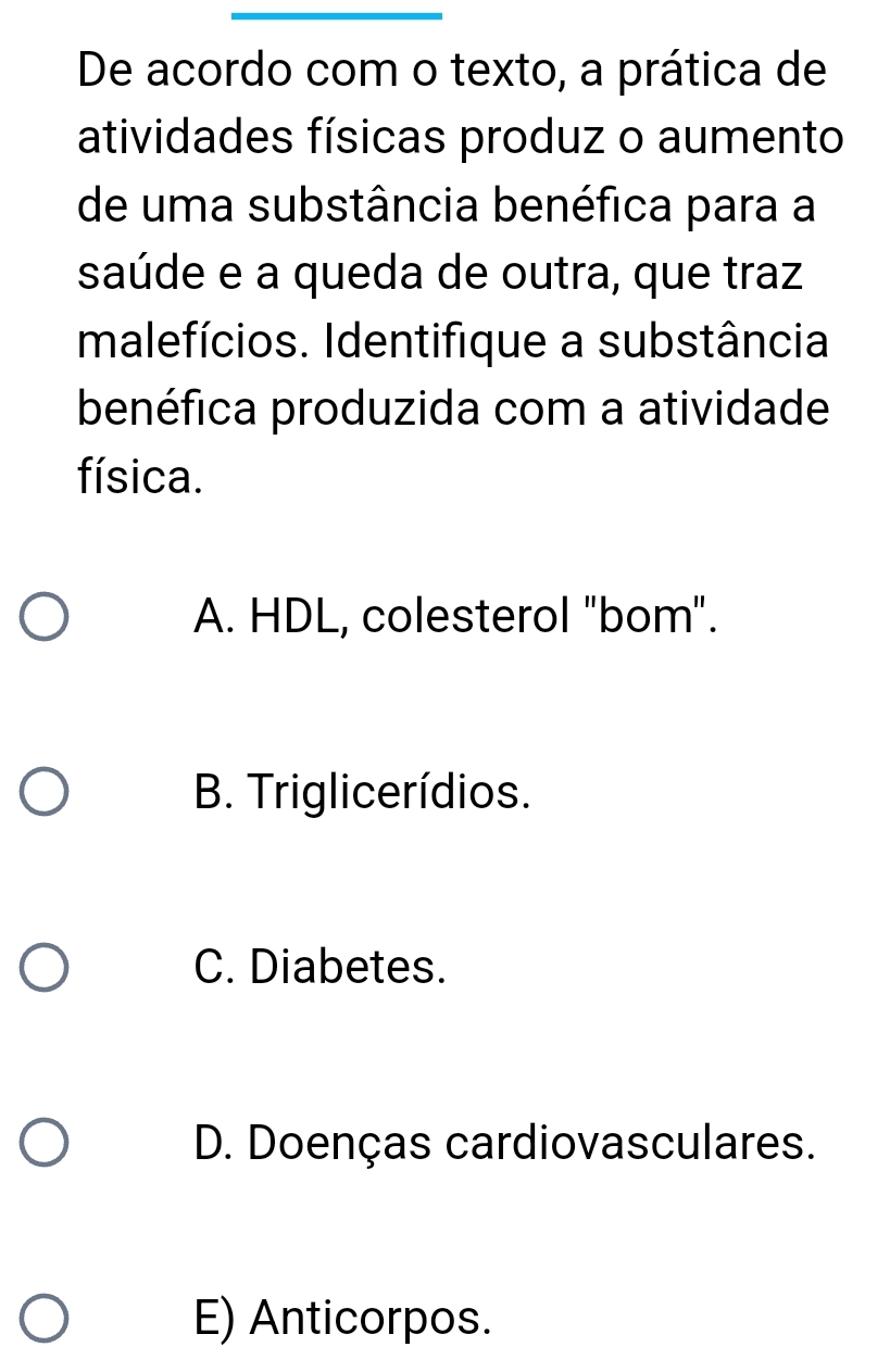 De acordo com o texto, a prática de
atividades físicas produz o aumento
de uma substância benéfica para a
saúde e a queda de outra, que traz
Imalefícios. Identifique a substância
benéfica produzida com a atividade
física.
A. HDL, colesterol "bom".
B. Triglicerídios.
C. Diabetes.
D. Doenças cardiovasculares.
E) Anticorpos.