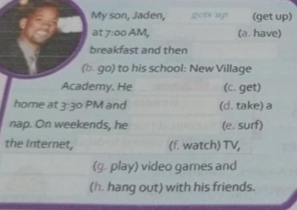 My son, Jaden, gets up (get up) 
at 7:00 AM, (a. have) 
breakfast and then 
(b. go) to his school: New Village 
Academy. He (c. get) 
home at 3 JC PM and (d. take) a 
nap. On weekends, he (e. surf) 
the Internet, (f. watch) TV, 
(g. play) video games and 
(h. hang out) with his friends.