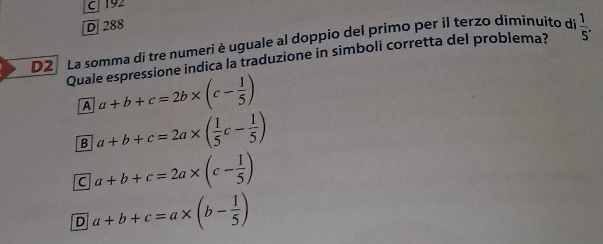 C 192
D 288
D2 La somma di tre numeri è uguale al doppio del primo per il terzo diminuito di
Quale espressione indica la traduzione in simboli corretta del problema?  1/5 .
A a+b+c=2b* (c- 1/5 )
B a+b+c=2a* ( 1/5 c- 1/5 )
C a+b+c=2a* (c- 1/5 )
D a+b+c=a* (b- 1/5 )