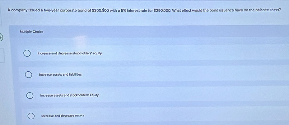 A company issued a five-year corporate bond of $300,-00 with a 5% interest rate for $290,000. What effect would the bond issuance have on the balance sheet?
Multiple Choice
Increase and decrease stockholders' equity
Increase assets and liabilities
Increase assets and stockholders' equity
Increase and decrease assets