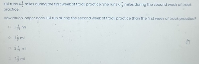 Kiki runs 4 3/7 miles during the first week of track practice. She runs 6 2/3 miles during the second week of track
practice.
How much longer does Kiki run during the second week of track practice than the first week of track practice?
1 5/21 mi
1 2/5 mi
overset · 2 5/21 mi
2 2/5 mi