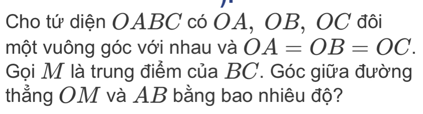 Cho tứ diện OABC có OA, OB, OC đôi 
một vuông góc với nhau và OA=OB=OC. 
Gọi M là trung điểm của BC. Góc giữa đường 
thẳng OM và AB bằng bao nhiêu độ?