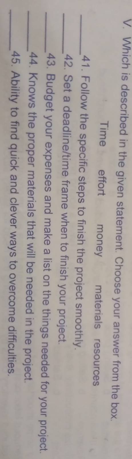 Which is described in the given statement. Choose your answer from the box.
Time effort money materials resources
_41. Follow the specific steps to finish the project smoothly.
_42. Set a deadline/time frame when to finish your project.
_43. Budget your expenses and make a list on the things needed for your project.
_44. Knows the proper materials that will be needed in the project.
_45. Ability to find quick and clever ways to overcome difficulties.