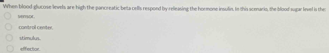 When blood glucose levels are high the pancreatic beta cells respond by releasing the hormone insulin. In this scenario, the blood sugar level is the:
sensor.
control center.
stimulus.
effector.