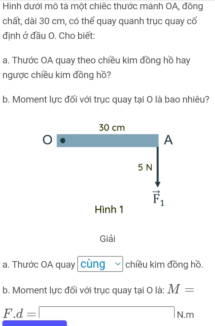 Hình dưới mô tả một chiếc thước mánh OA, đông 
chất, dài 30 cm, có thể quay quanh trục quay cố 
định ở đầu O. Cho biết: 
a. Thước OA quay theo chiều kim đồng hồ hay 
ngược chiều kim đồng hồ? 
b. Moment lực đối với trục quay tại O là bao nhiêu?
30 cm
A
5 N
vector F_1
Hình 1 
Giải 
a. Thước OA quay cùng chiều kim đồng hồ. 
b. Moment lực đối với trục quay tại O là: M=
F.d=□ N.m