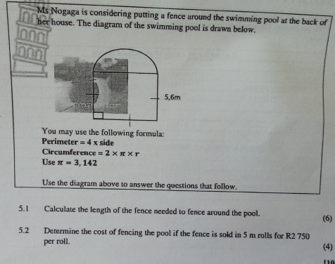 Ms Nogaga is considering putting a fence around the swimming pool at the back of 
her house. The diagram of the swimming pool is drawn below. 
nnn
5,6m
You may use the following formula: 
Perimete r=4x side 
Circumference =2* π * r
Use π =3,142
Use the diagram above to answer the questions that follow. 
5.1 Calculate the length of the fence needed to fence around the pool. (6) 
5.2 Determine the cost of fencing the pool if the fence is sold in 5 m rolls for R2 750
per roll. (4)
f1Ω