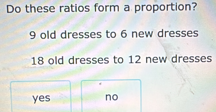 Do these ratios form a proportion?
9 old dresses to 6 new dresses
18 old dresses to 12 new dresses
yes no