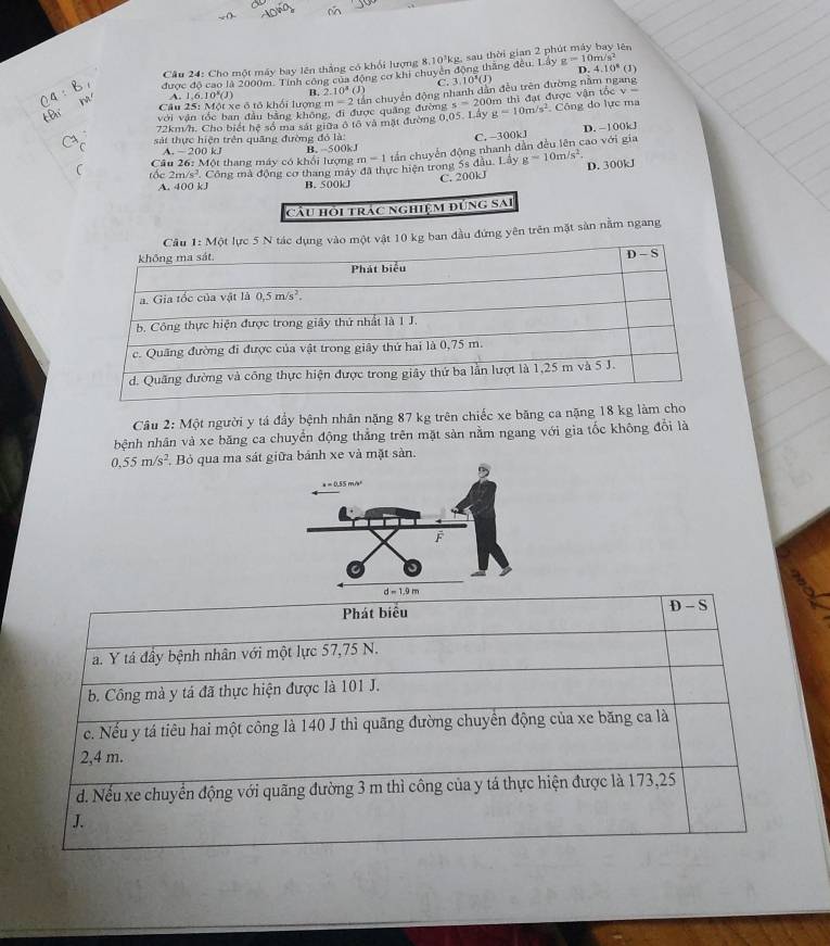 g=10m/s^2
Câu 24: Cho một máy bay lên thắng có khổi lượng 8,10'kg, sau thời gian 2 ph lên
D 4.10^8( D
được độ cao là 2000m. Tính công của động cơ khi chuyên động thắng đều. Lây C. 3 0^5(J)
4:8 h  Câu 25: Một xe ô tổ khối lượng * ân chuyển động nhanh dân đều trên đường năm ngang
A. 1,6.10^x(J) B 2.10^4(J)
EB với văn tốc ban đầu bằng không, đi được quảng đường m=2 s=2 00m thì đạt được vận tốc v 
72km/h. Cho biết hệ số ma sát giữa ô tô và mặt đường 0,05. Lây g=10m/s^2 Công do lực ma
sát thực hiện trên quãng đường đỏ là: D. −100kJ
C. -300kJ
C A. -200kJ m=1 tần chuyển động nhanh dẫn đều lên cao với gia
Câu 26: Một thang máy có khổi lượng B. -500kJ
foc 2m/s^2 Công mà động cơ thang máy đã thực hiện trong 5s đầu. Lây g=10m/s^2. D. 300kJ
A. 400 kJ B.500kJ C. 200kJ
cầu hội trác nghiệm đúng sai
10 kg ban đầu đứng yên trên mặt sản nằm ngang
Câu 2: Một người y tá đầy bệnh nhân nặng 87 kg trên chiếc xe băng ca nặng 18 kg làm cho
hệnh nhân và xe băng ca chuyển động thẳng trên mặt sản nằm ngang với gia tốc không đổi là
0.55m/s^2. Bỏ qua ma sát giữa bảnh xe và mặt sản.