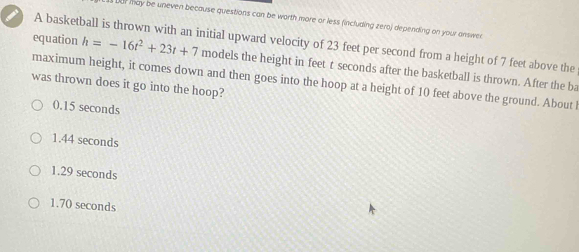 our may be uneven because questions can be worth more or less (including zero) depending on your answer.
A basketball is thrown with an initial upward velocity of 23 feet per second from a height of 7 feet above the
equation h=-16t^2+23t+7 models the height in feet t seconds after the basketball is thrown. After the ba
maximum height, it comes down and then goes into the hoop at a height of 10 feet above the ground. About l
was thrown does it go into the hoop?
0.15 seconds
1.44 seconds
1.29 seconds
1.70 seconds