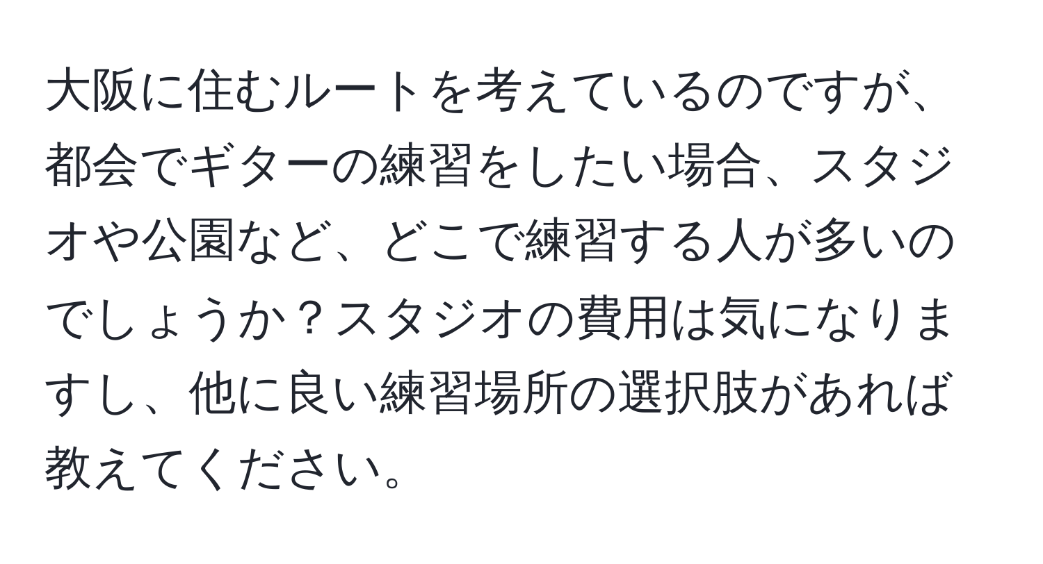 大阪に住むルートを考えているのですが、都会でギターの練習をしたい場合、スタジオや公園など、どこで練習する人が多いのでしょうか？スタジオの費用は気になりますし、他に良い練習場所の選択肢があれば教えてください。