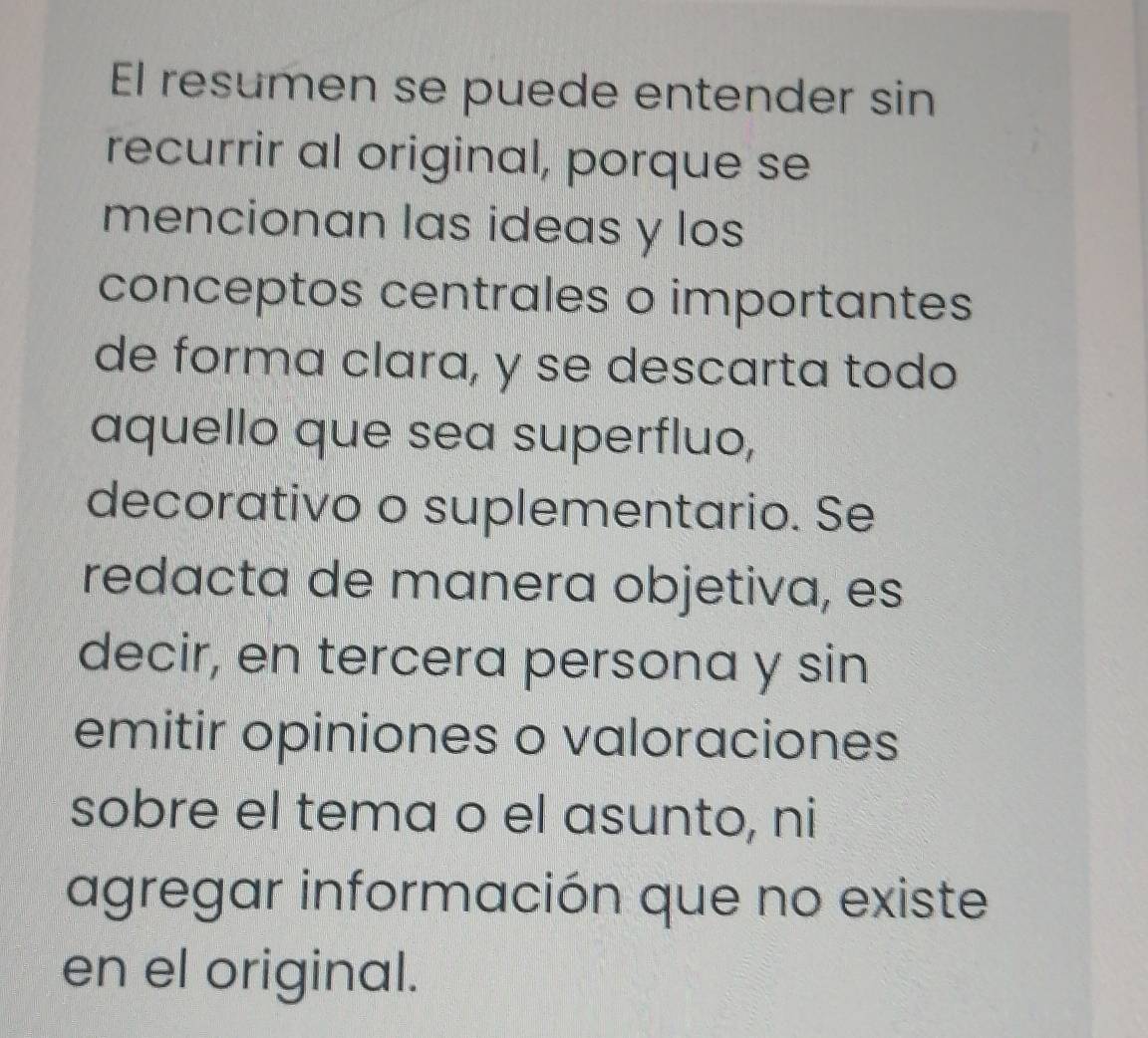 El resumen se puede entender sin 
recurrir al original, porque se 
mencionan las ideas y los 
conceptos centrales o importantes 
de forma clara, y se descarta todo 
aquello que sea superfluo, 
decorativo o suplementario. Se 
redacta de manera objetiva, es 
decir, en tercera persona y sin 
emitir opiniones o valoraciones 
sobre el tema o el asunto, ni 
agregar información que no existe 
en el original.