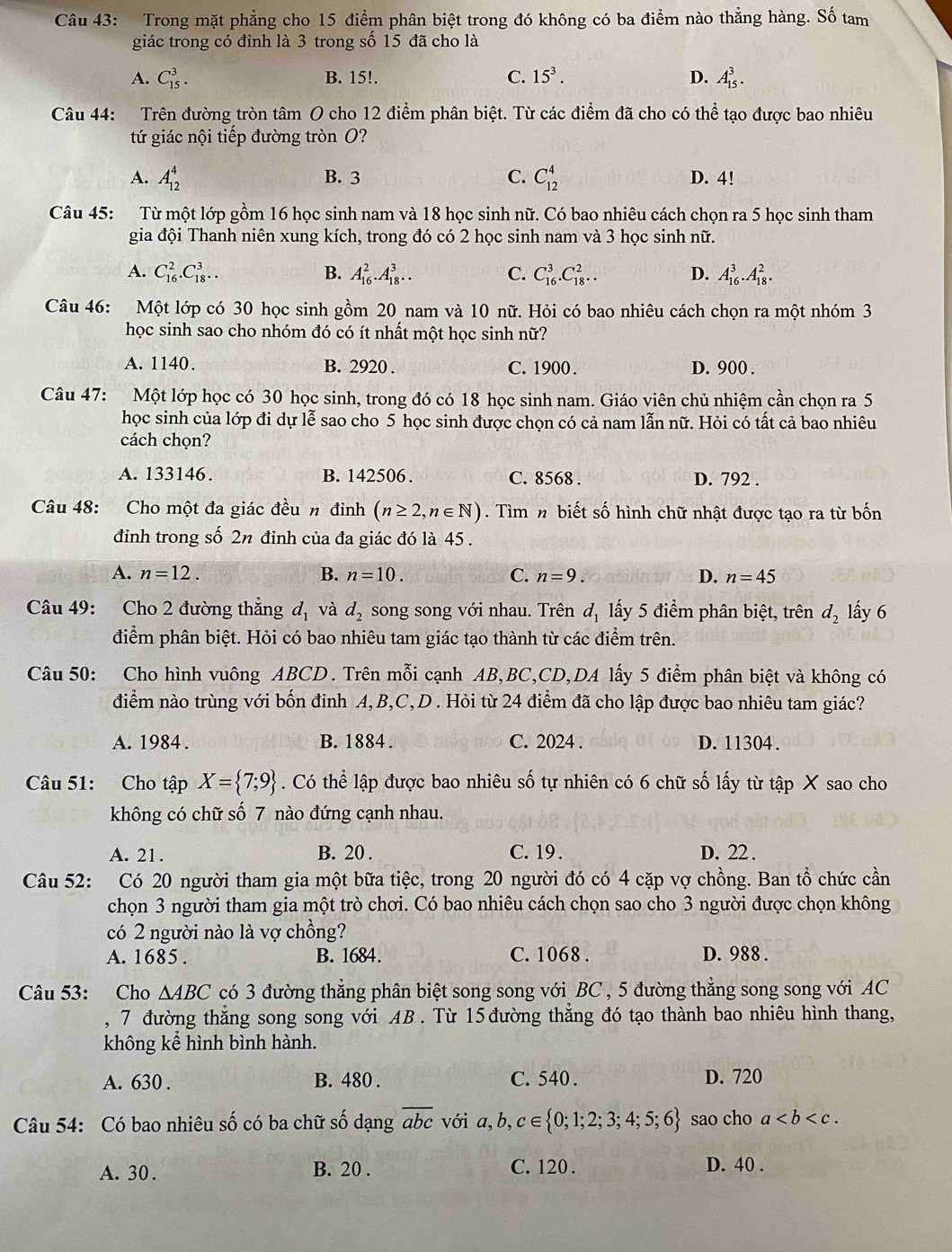 Trong mặt phẳng cho 15 điểm phân biệt trong đó không có ba điểm nào thẳng hàng. Số tam
giác trong có đỉnh là 3 trong số 15 đã cho là
A. C_(15)^3. B. 15!. C. 15^3. D. A_(15)^3.
Câu 44: Trên đường tròn tâm O cho 12 điểm phân biệt. Từ các điểm đã cho có thể tạo được bao nhiêu
tứ giác nội tiếp đường tròn O?
A. A_(12)^4 B. 3 C. C_(12)^4 D. 4!
Câu 45: Từ một lớp gồm 16 học sinh nam và 18 học sinh nữ. Có bao nhiêu cách chọn ra 5 học sinh tham
gia đội Thanh niên xung kích, trong đó có 2 học sinh nam và 3 học sinh nữ.
A. C_(16)^2.C_(18)^3... B. A_(16)^2.A_(18)^3... C. C_(16)^3.C_(18)^2.. D. A_(16)^3.A_(18)^2.
Câu 46: Một lớp có 30 học sinh gồm 20 nam và 10 nữ. Hỏi có bao nhiêu cách chọn ra một nhóm 3
học sinh sao cho nhóm đó có ít nhất một học sinh nữ?
A. 1140. B. 2920 . C. 1900. D. 900 .
Câu 47: Một lớp học có 30 học sinh, trong đó có 18 học sinh nam. Giáo viên chủ nhiệm cần chọn ra 5
học sinh của lớp đi dự lễ sao cho 5 học sinh được chọn có cả nam lẫn nữ. Hỏi có tất cả bao nhiêu
cách chọn?
A. 133146. B. 142506. C. 8568 . D. 792 .
Câu 48: Cho một đa giác đều n đỉnh (n≥ 2,n∈ N). Tìm n biết số hình chữ nhật được tạo ra từ bốn
đỉnh trong số 2n đỉnh của đa giác đó là 45 .
A. n=12. B. n=10. C. n=9. D. n=45
Câu 49: Cho 2 đường thắng d_1 và d_2 song song với nhau. Trên d_1 lấy 5 điểm phân biệt, trên d_2 lấy 6
điểm phân biệt. Hỏi có bao nhiêu tam giác tạo thành từ các điểm trên.
Câu 50: Cho hình vuông ABCD. Trên mỗi cạnh AB,BC,CD,DA lấy 5 điểm phân biệt và không có
điểm nào trùng với bốn đỉnh A, B,C,D . Hỏi từ 24 điểm đã cho lập được bao nhiêu tam giác?
A. 1984 . B. 1884. C. 2024 . D. 11304 .
Câu 51: Cho tập X= 7;9. Có thể lập được bao nhiêu số tự nhiên có 6 chữ số lấy từ tập X sao cho
không có chữ số 7 nào đứng cạnh nhau.
A. 21. B. 20 . C. 19 . D. 22 .
Câu 52: Có 20 người tham gia một bữa tiệc, trong 20 người đó có 4 cặp vợ chồng. Ban tổ chức cần
chọn 3 người tham gia một trò chơi. Có bao nhiêu cách chọn sao cho 3 người được chọn không
có 2 người nào là vợ chồng?
A. 1685 . B. 1684. C. 1068 . D. 988 .
Câu 53: Cho △ ABC có 3 đường thắng phân biệt song song với BC , 5 đường thắng song song với AC
, 7 đường thăng song song với AB . Từ 15 đường thăng đó tạo thành bao nhiêu hình thang,
không kể hình bình hành.
A. 630 . B. 480 . C. 540 . D. 720
Câu 54: Có bao nhiêu số có ba chữ số dạng overline abcv ới a,b,c∈  0;1;2;3;4;5;6 sao cho a
A. 30 . B. 20 . C. 120 .
D. 40 .